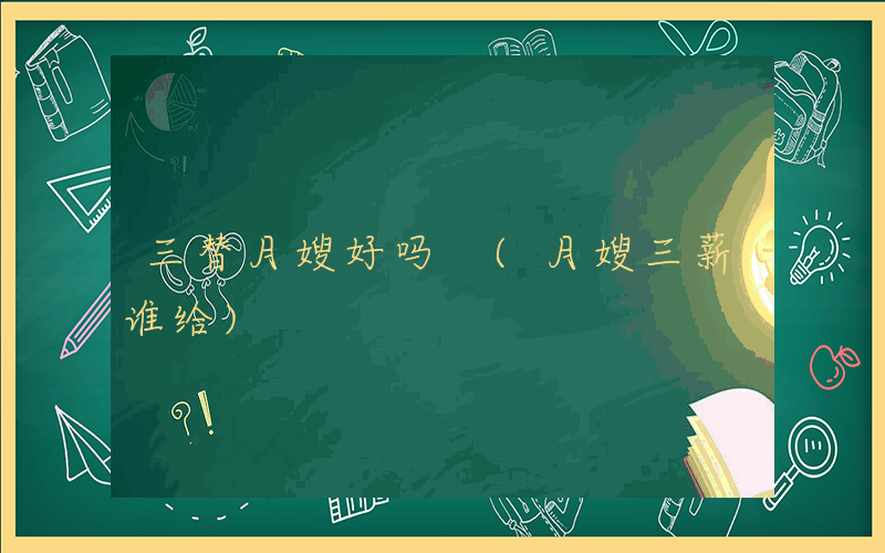 三替月嫂好吗 (月嫂三薪谁给)